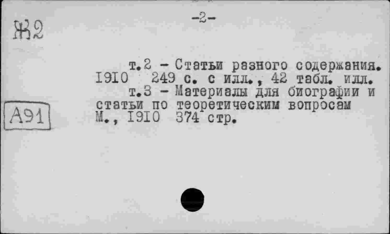 ﻿

А91
т. 2 - Статьи разного содержания. 1910	249 с. с илл., 42 табл. илл.
т.З - Материалы для биографии и статьи по теоретическим вопросам М., 1910 374 стр.